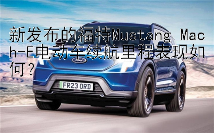 新发布的福特Mustang Mach-E电动车续航里程表现如何？