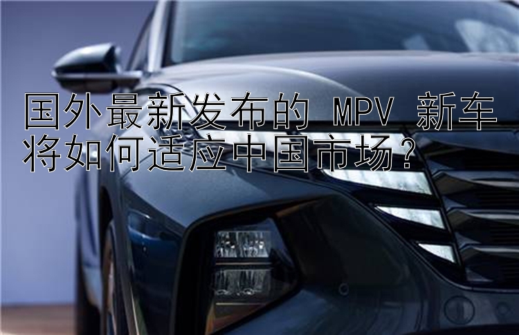 国外最新发布的 MPV 新车将如何适应中国市场？