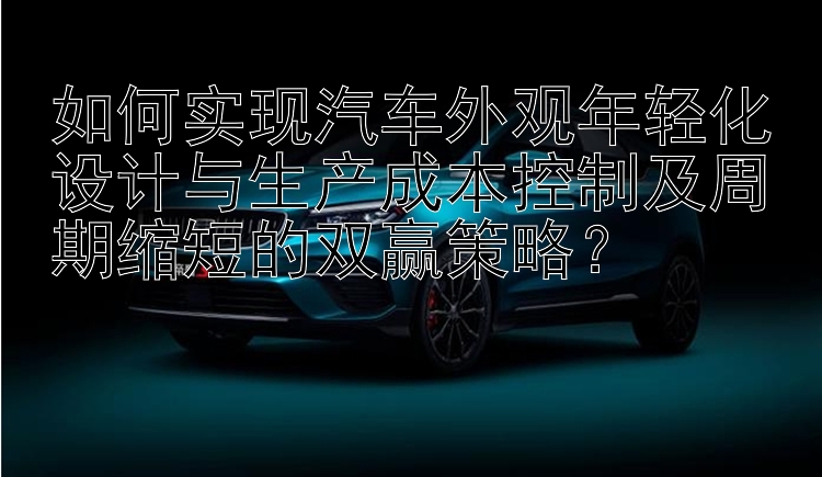 如何实现汽车外观年轻化设计与生产成本控制及周期缩短的双赢策略？