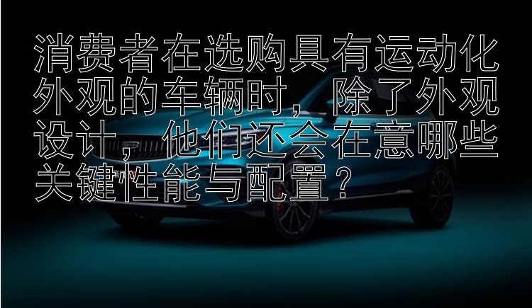 消费者在选购具有运动化外观的车辆时，除了外观设计，他们还会在意哪些关键性能与配置？