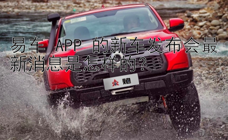 易车 APP 的新车发布会最新消息是怎样的？