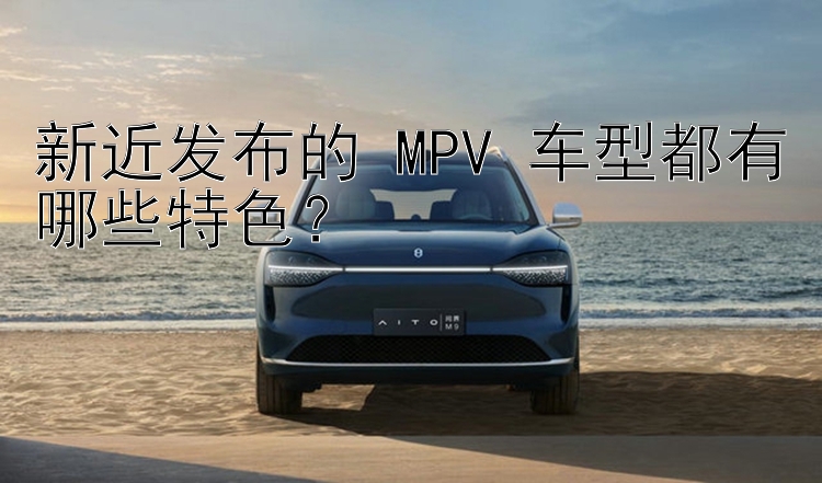 新近发布的 MPV 车型都有哪些特色？