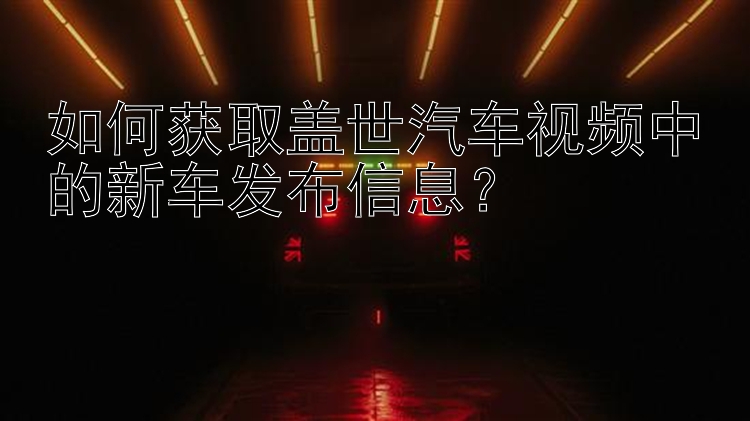 如何获取盖世汽车视频中的新车发布信息？