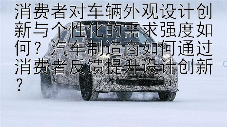 消费者对车辆外观设计创新与个性化的需求强度如何？汽车制造商如何通过消费者反馈提升设计创新？