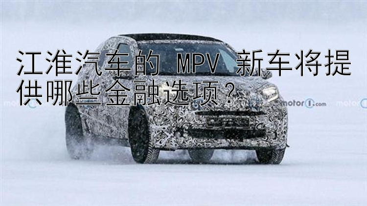 江淮汽车的 MPV 新车将提供哪些金融选项？