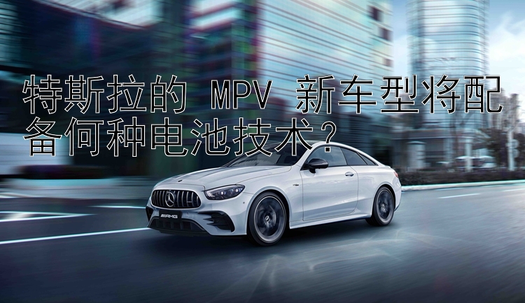 特斯拉的 MPV 新车型将配备何种电池技术？