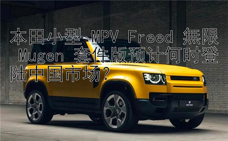 本田小型 MPV Freed 無限 Mugen 套件版预计何时登陆中国市场？