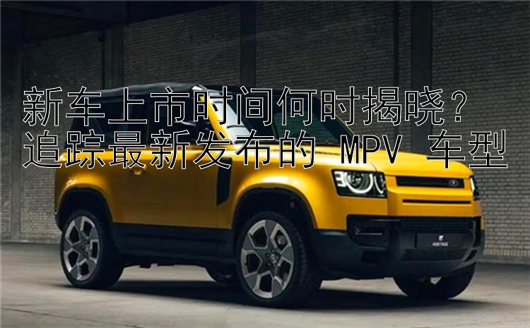 新车上市时间何时揭晓？追踪最新发布的 MPV 车型