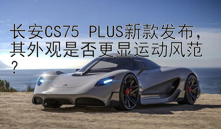 长安CS75 PLUS新款发布，其外观是否更显运动风范？