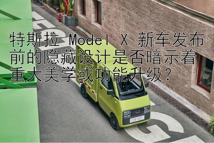 特斯拉 Model X 新车发布前的隐藏设计是否暗示着重大美学或功能升级？