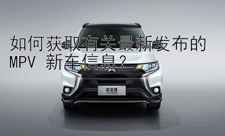 如何获取有关最新发布的 MPV 新车信息？