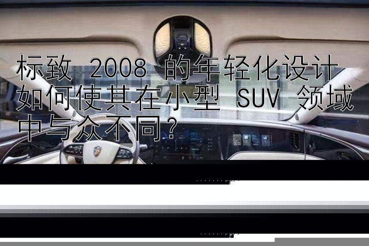 标致 2008 的年轻化设计如何使其在小型 SUV 领域中与众不同？