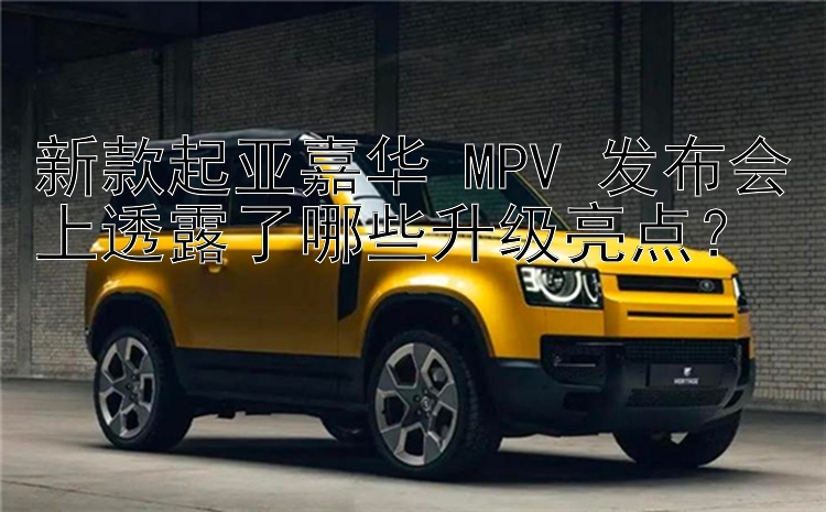 新款起亚嘉华 MPV 发布会上透露了哪些升级亮点？