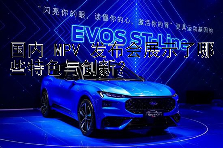 国内 MPV 发布会展示了哪些特色与创新？