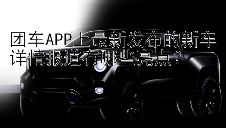 团车APP上最新发布的新车详情报道有哪些亮点？