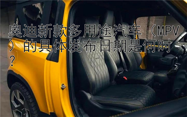 奥迪新款多用途汽车（MPV）的具体发布日期是何时？