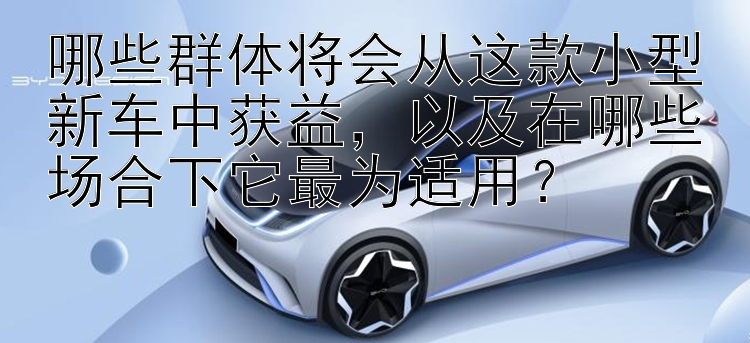 哪些群体将会从这款小型新车中获益，以及在哪些场合下它最为适用？