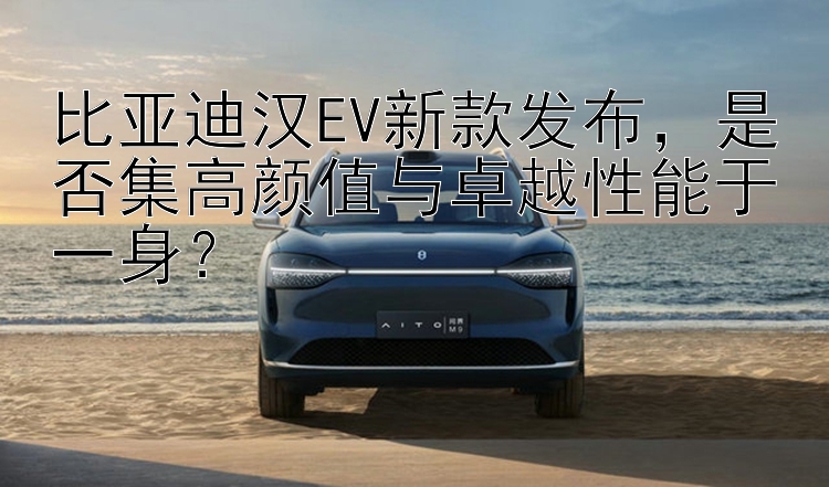 比亚迪汉EV新款发布，是否集高颜值与卓越性能于一身？