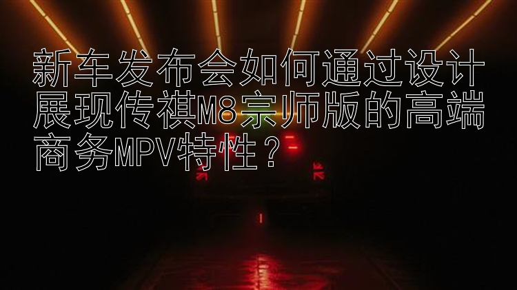 新车发布会如何通过设计展现传祺M8宗师版的高端商务MPV特性？