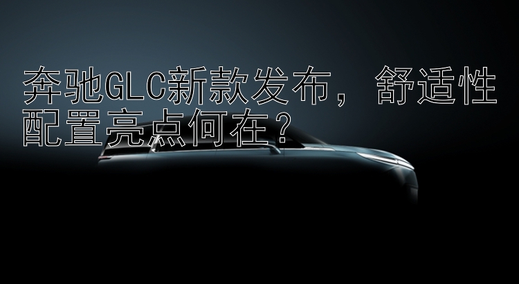 奔驰GLC新款发布，舒适性配置亮点何在？