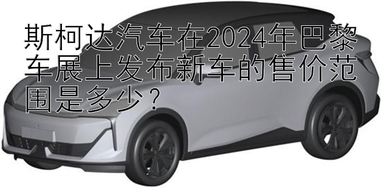 斯柯达汽车在2024年巴黎车展上发布新车的售价范围是多少？