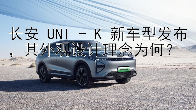 长安 UNI - K 新车型发布，其外观设计理念为何？