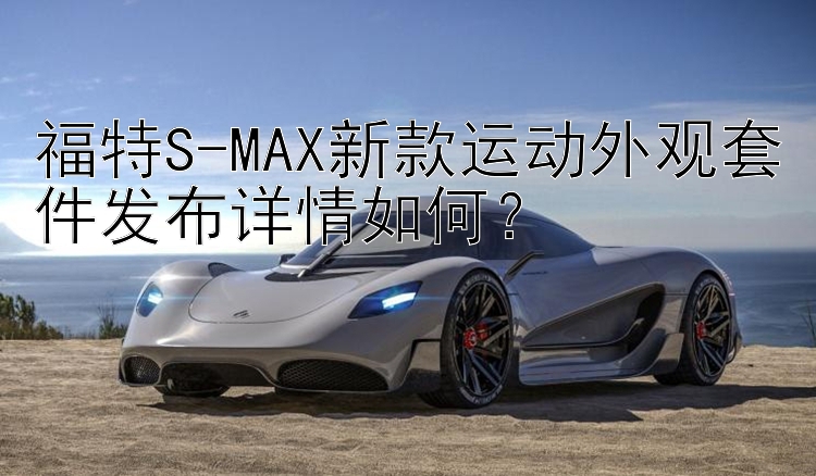 福特S-MAX新款运动外观套件发布详情如何？