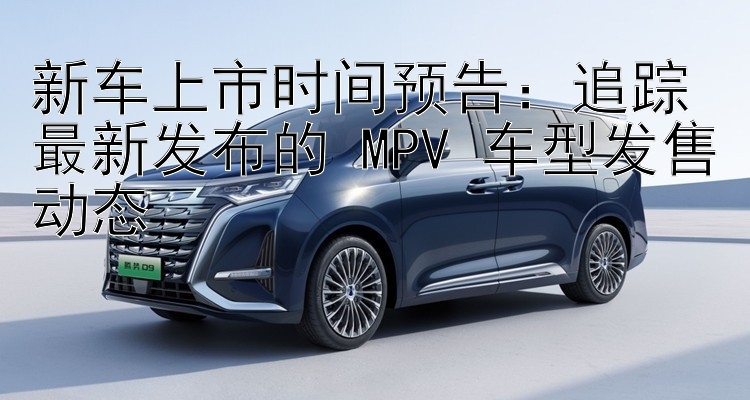 新车上市时间预告：追踪最新发布的 MPV 车型发售动态