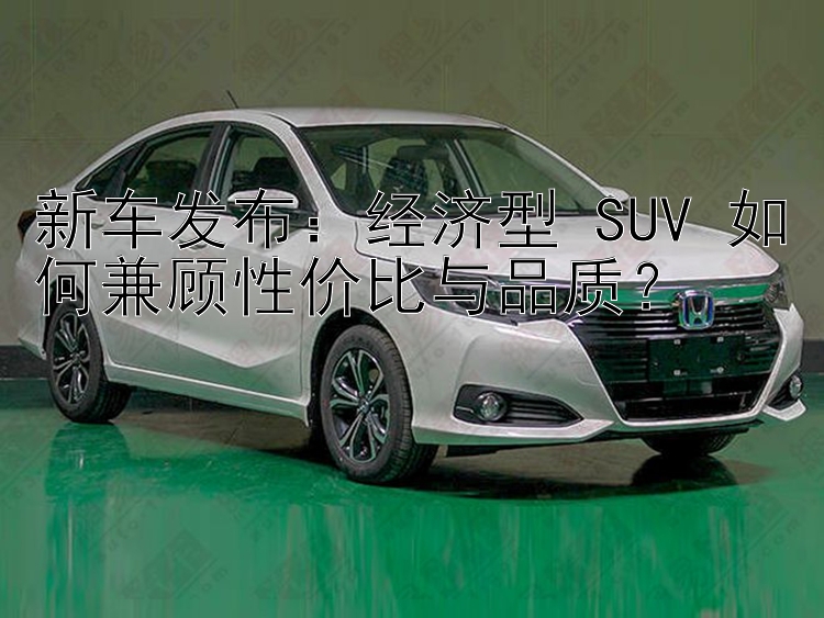 新车发布：经济型 SUV 如何兼顾性价比与品质？