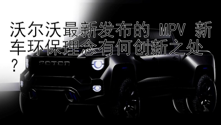 沃尔沃最新发布的 MPV 新车环保理念有何创新之处？