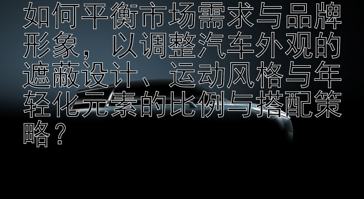 如何平衡市场需求与品牌形象，以调整汽车外观的遮蔽设计、运动风格与年轻化元素的比例与搭配策略？