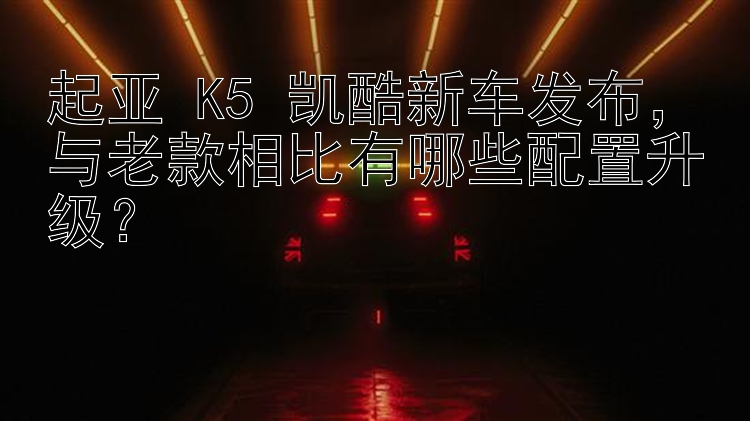 起亚 K5 凯酷新车发布，与老款相比有哪些配置升级？