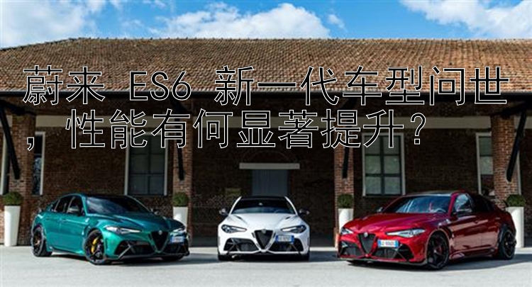 蔚来 ES6 新一代车型问世，性能有何显著提升？