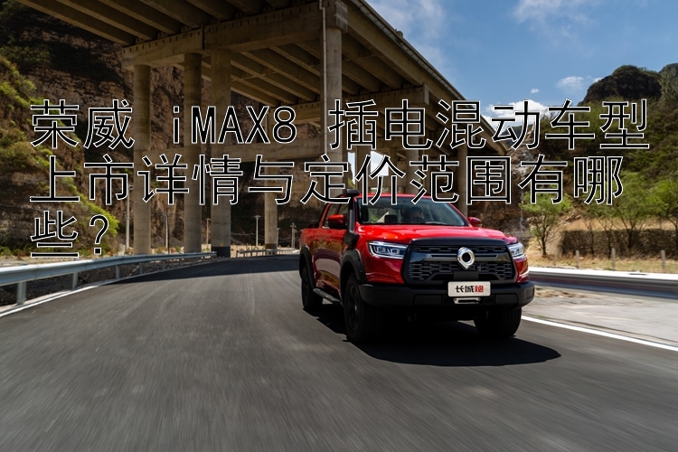 荣威 iMAX8 插电混动车型上市详情与定价范围有哪些？