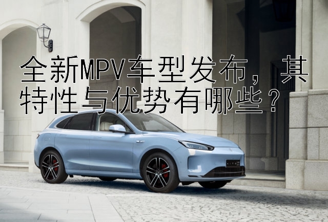 全新MPV车型发布，其特性与优势有哪些？