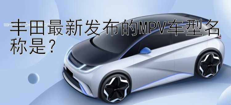 丰田最新发布的MPV车型名称是？