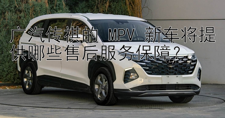 广汽传祺的 MPV 新车将提供哪些售后服务保障？