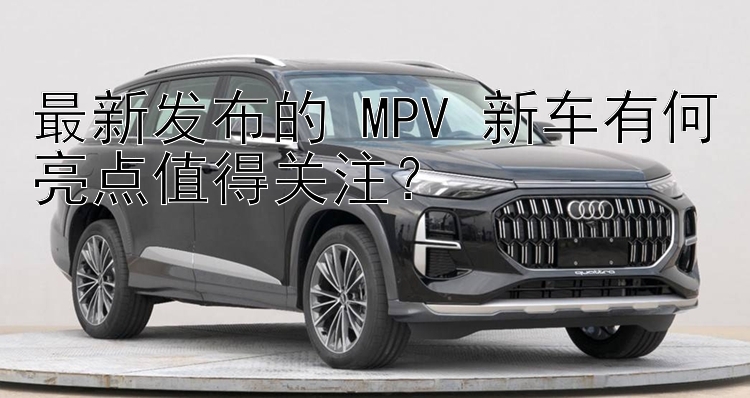 最新发布的 MPV 新车有何亮点值得关注？