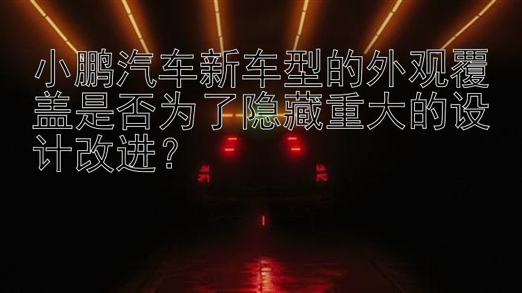 小鹏汽车新车型的外观覆盖是否为了隐藏重大的设计改进？