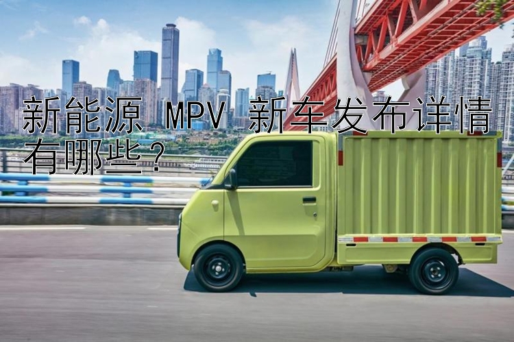 新能源 MPV 新车发布详情有哪些？