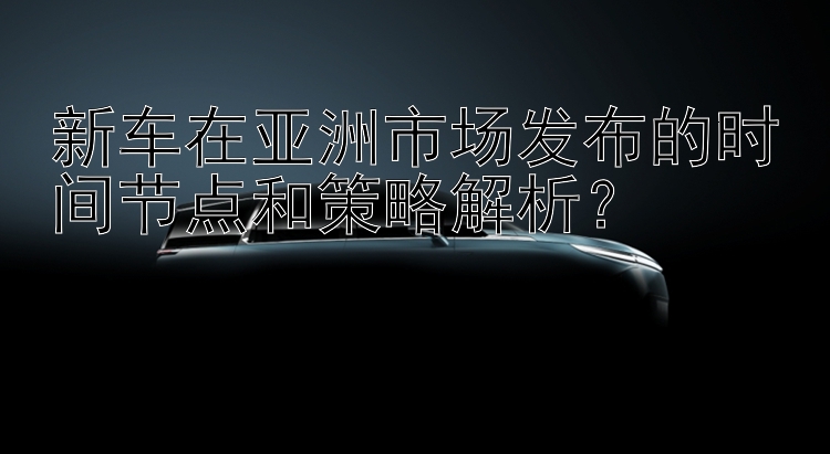 新车在亚洲市场发布的时间节点和策略解析？