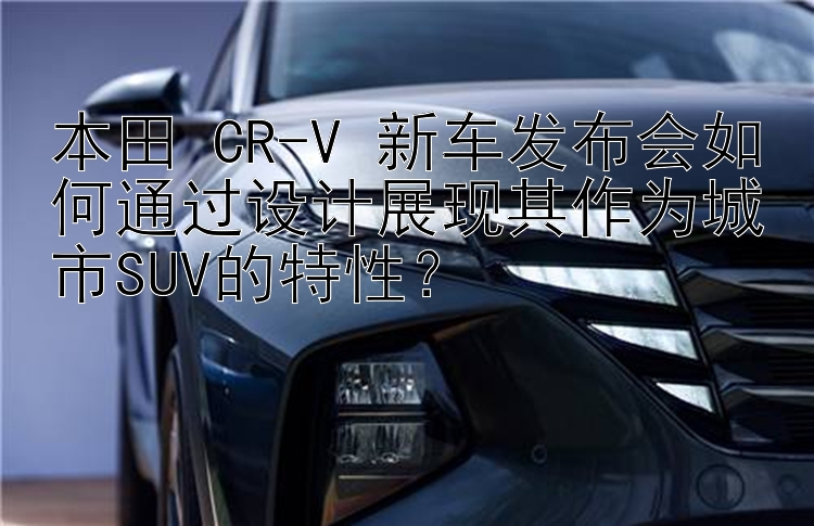 本田 CR-V 新车发布会如何通过设计展现其作为城市SUV的特性？