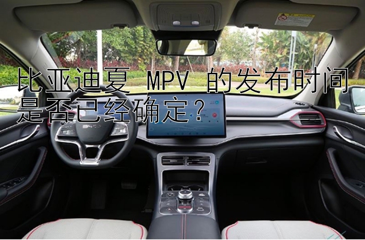 比亚迪夏 MPV 的发布时间是否已经确定？