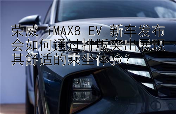 荣威 iMAX8 EV 新车发布会如何通过排版突出展现其舒适的乘坐体验？