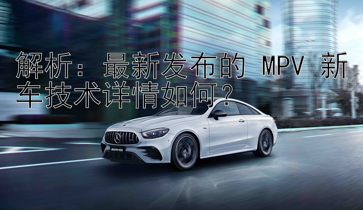 解析：最新发布的 MPV 新车技术详情如何？