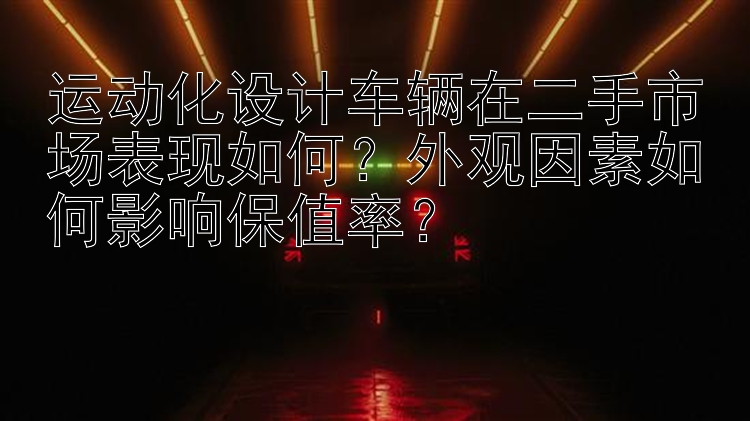 运动化设计车辆在二手市场表现如何？外观因素如何影响保值率？