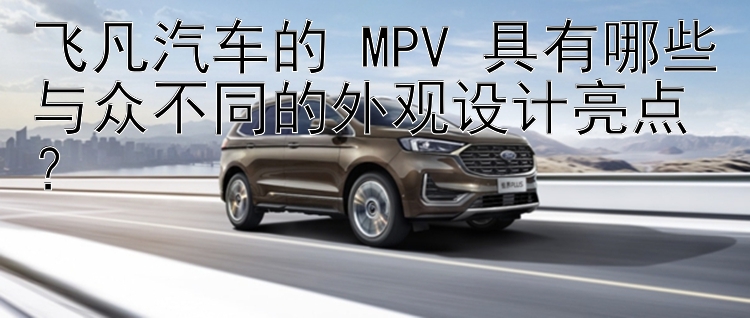 飞凡汽车的 MPV 具有哪些与众不同的外观设计亮点？