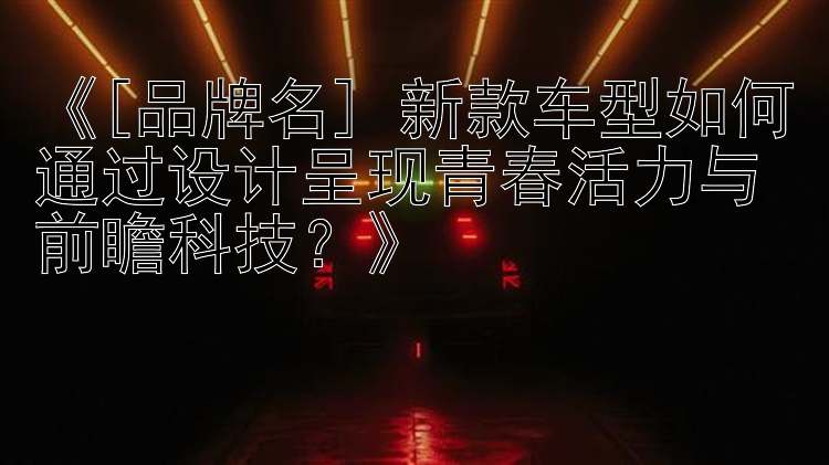 《[品牌名] 新款车型如何通过设计呈现青春活力与前瞻科技？》