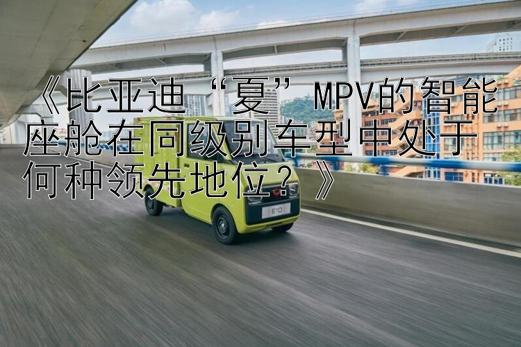 《比亚迪“夏”MPV的智能座舱在同级别车型中处于何种领先地位？》