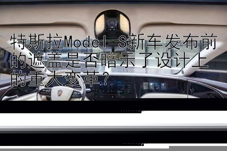 特斯拉Model S新车发布前的遮盖是否暗示了设计上的重大变革？